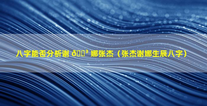 八字能否分析谢 🐳 娜张杰（张杰谢娜生辰八字）